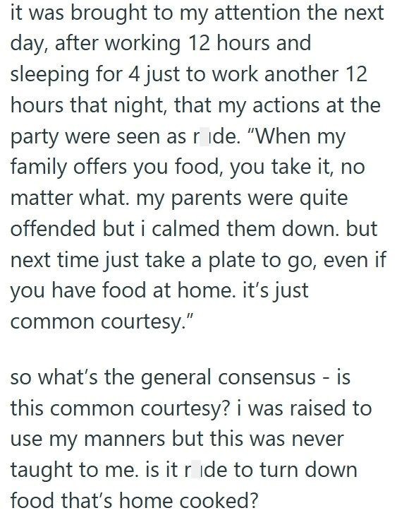 it was brought to my attention the next day, after working 12 hours and sleeping for 4 just to work another 12 hours that night, that my actions at the party were seen as ride. "When my family offers you food, you take it, no matter what. my parents were quite offended but i calmed them down. but next time just take a plate to go, even if you have food at home. it's just common courtesy." so what's the general consensus - is this common courtesy? i was raised to use my manners but this was never