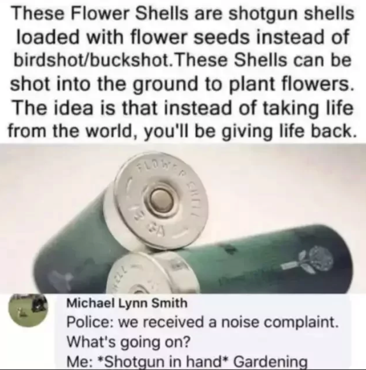 These Flower Shells are shotgun shells loaded with flower seeds instead of birdshot/buckshot. These Shells can be shot into the ground to plant flowers. The idea is that instead of taking life from the world, you'll be giving life back. FLOW GA Michael Lynn Smith Police: we received a noise complaint. What's going on? Me: *Shotgun in hand* Gardening