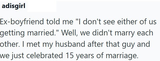 adisgirl Ex-boyfriend told me "I don't see either of us getting married." Well, we didn't marry each other. I met my husband after that guy and we just celebrated 15 years of marriage.