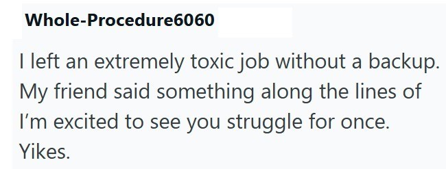 Whole-Procedure6060 left an extremely toxic job without a backup. My friend said something along the lines of I'm excited to see you struggle for once. Yikes.