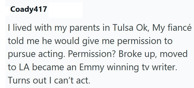 Coady417 I lived with my parents in Tulsa Ok, My fiancé told me he would give me permission to pursue acting. Permission? Broke up, moved to LA became an Emmy winning tv writer. Turns out I can't act.