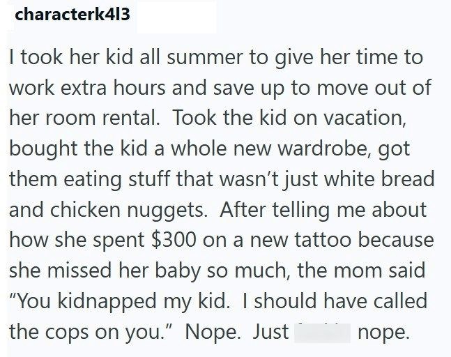 characterk413 I took her kid all summer to give her time to work extra hours and save up to move out of her room rental. Took the kid on vacation, bought the kid a whole new wardrobe, got them eating stuff that wasn't just white bread and chicken nuggets. After telling me about how she spent $300 on a new tattoo because she missed her baby so much, the mom said "You kidnapped my kid. I should have called the cops on you." Nope. Just nope.