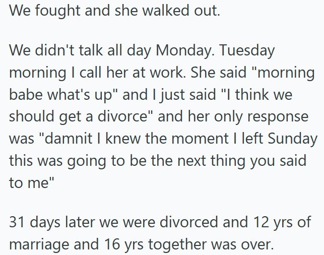 We fought and she walked out. We didn't talk all day Monday. Tuesday morning I call her at work. She said "morning babe what's up" and I just said "I think we should get a divorce" and her only response was "damnit I knew the moment I left Sunday this was going to be the next thing you said to me" 31 days later we were divorced and 12 yrs of marriage and 16 yrs together was over.
