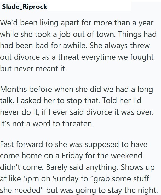 Slade_Riprock We'd been living apart for more than a year while she took a job out of town. Things had had been bad for awhile. She always threw out divorce as a threat everytime we fought but never meant it. Months before when she did we had a long talk. I asked her to stop that. Told her I'd never do it, if I ever said divorce it was over. It's not a word to threaten. Fast forward to she was supposed to have come home on a Friday for the weekend, didn't come. Barely said anything. Shows up at