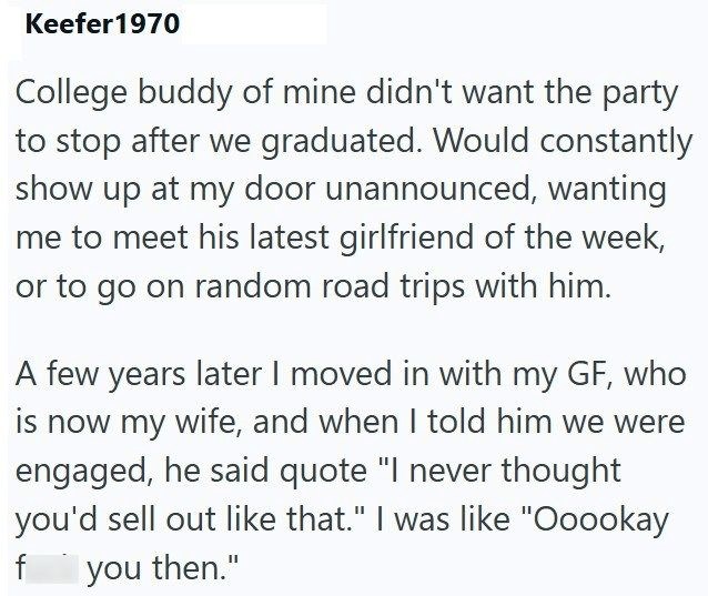 Keefer 1970 College buddy of mine didn't want the party to stop after we graduated. Would constantly show up at my door unannounced, wanting me to meet his latest girlfriend of the week, or to go on random road trips with him. A few years later I moved in with my GF, who is now my wife, and when I told him we were engaged, he said quote "I never thought you'd sell out like that." I was like "Ooookay you then." f