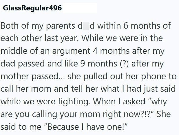 GlassRegular496 Both of my parents d_d within 6 months of each other last year. While we were in the middle of an argument 4 months after my dad passed and like 9 months (?) after my mother passed... she pulled out her phone to call her mom and tell her what I had just said while we were fighting. When I asked "why are you calling your mom right now?!?" She said to me "Because I have one!"