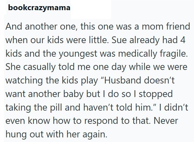 bookcrazymama And another one, this one was a mom friend when our kids were little. Sue already had 4 kids and the youngest was medically fragile. She casually told me one day while we were watching the kids play "Husband doesn't want another baby but I do so I stopped taking the pill and haven't told him." I didn't even know how to respond to that. Never hung out with her again.