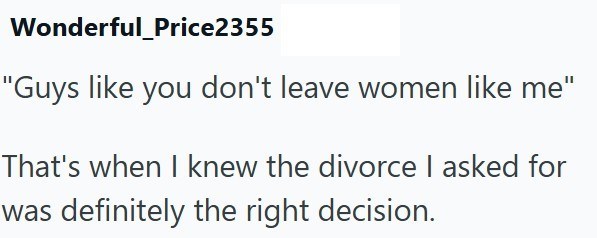 Wonderful_Price2355 "Guys like you don't leave women like me" That's when I knew the divorce I asked for was definitely the right decision.