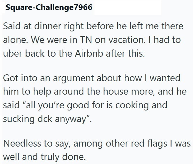 Square-Challenge7966 Said at dinner right before he left me there alone. We were in TN on vacation. I had to uber back to the Airbnb after this. Got into an argument about how I wanted him to help around the house more, and he said "all you're good for is cooking and sucking dck anyway". Needless to say, among other red flags I was well and truly done.
