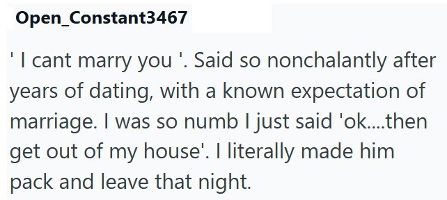 Open Constant3467 'I cant marry you '. Said so nonchalantly after years of dating, with a known expectation of marriage. I was so numb I just said 'ok....then get out of my house'. I literally made him pack and leave that night.