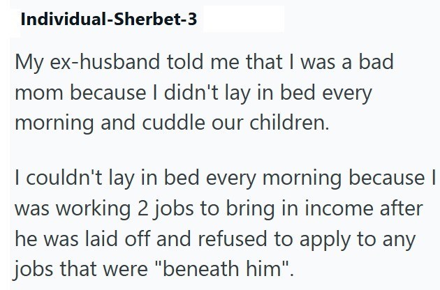 Individual-Sherbet-3 My ex-husband told me that I was a bad mom because I didn't lay in bed every morning and cuddle our children. I couldn't lay in bed every morning because I was working 2 jobs to bring in income after he was laid off and refused to apply to any jobs that were "beneath him".