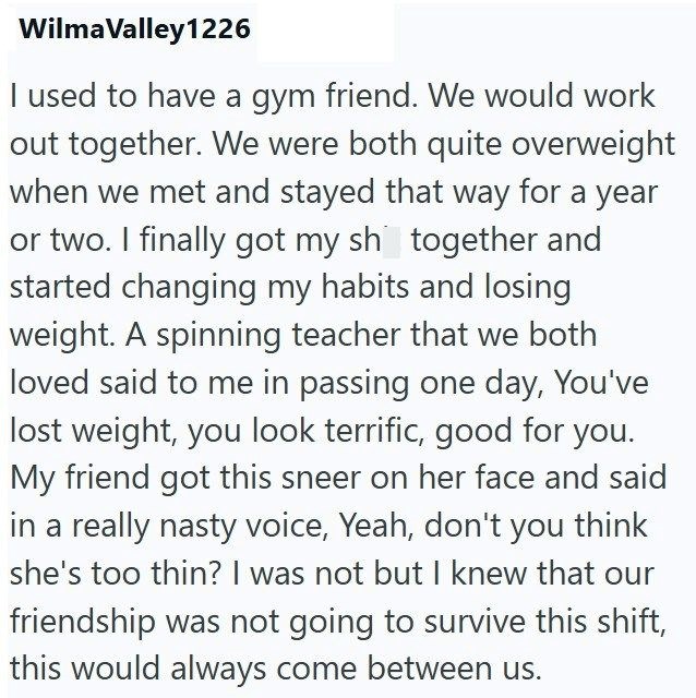 Wilma Valley1226 I used to have a gym friend. We would work out together. We were both quite overweight when we met and stayed that way for a year or two. I finally got my sh together and started changing my habits and losing weight. A spinning teacher that we both loved said to me in passing one day, You've lost weight, you look terrific, good for you. My friend got this sneer on her face and said in a really nasty voice, Yeah, don't you think she's too thin? I was not but I knew that our frien