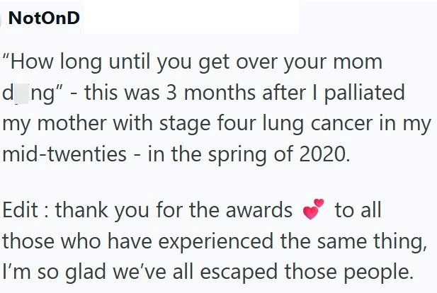 NotOnD "How long until you get over your mom dong" - this was 3 months after I palliated my mother with stage four lung cancer in my mid-twenties - in the spring of 2020. Edit: thank you for the awards to all those who have experienced the same thing, I'm so glad we've all escaped those people.