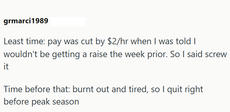 grmarci1989 Least time: pay was cut by $2/hr when I was told I wouldn't be getting a raise the week prior. So I said screw it Time before that: burnt out and tired, so I quit right before peak season