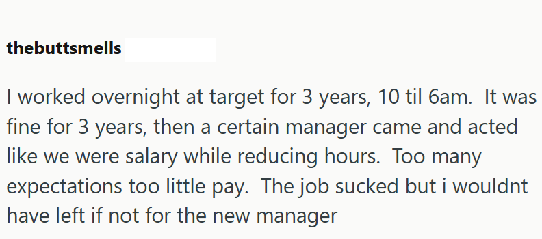thebuttsmells I worked overnight at target for 3 years, 10 til 6am. It was fine for 3 years, then a certain manager came and acted like we were salary while reducing hours. Too many expectations too little pay. The job sucked but i wouldnt have left if not for the new manager