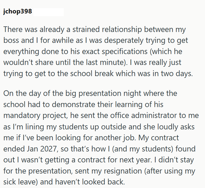 jchop398 There was already a strained relationship between my boss and I for awhile as I was desperately trying to get everything done to his exact specifications (which he wouldn't share until the last minute). I was really just trying to get to the school break which was in two days. On the day of the big presentation night where the school had to demonstrate their learning of his mandatory project, he sent the office administrator to me as I'm lining my students up outside and she loudly asks