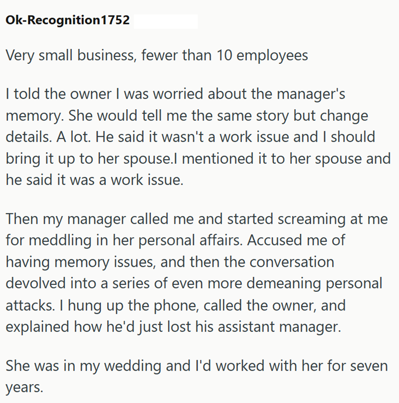 Ok-Recognition1752 Very small business, fewer than 10 employees I told the owner I was worried about the manager's memory. She would tell me the same story but change details. A lot. He said it wasn't a work issue and I should bring it up to her spouse.I mentioned it to her spouse and he said it was a work issue. Then my manager called me and started screaming at me for meddling in her personal affairs. Accused me of having memory issues, and then the conversation devolved into a series of even