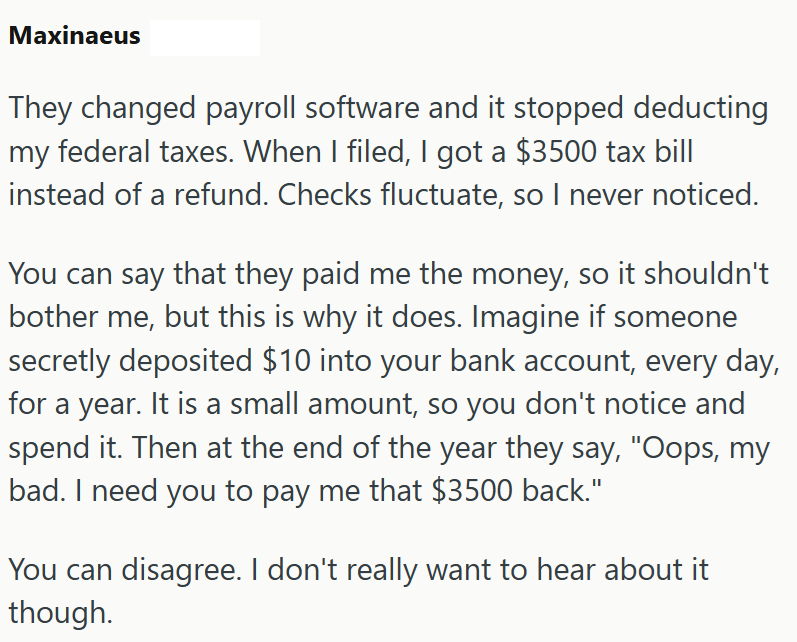 Maxinaeus They changed payroll software and it stopped deducting my federal taxes. When I filed, I got a $3500 tax bill instead of a refund. Checks fluctuate, so I never noticed. You can say that they paid me the money, so it shouldn't bother me, but this is why it does. Imagine if someone secretly deposited $10 into your bank account, every day, for a year. It is a small amount, so you don't notice and spend it. Then at the end of the year they say, "Oops, my bad. I need you to pay me that $350