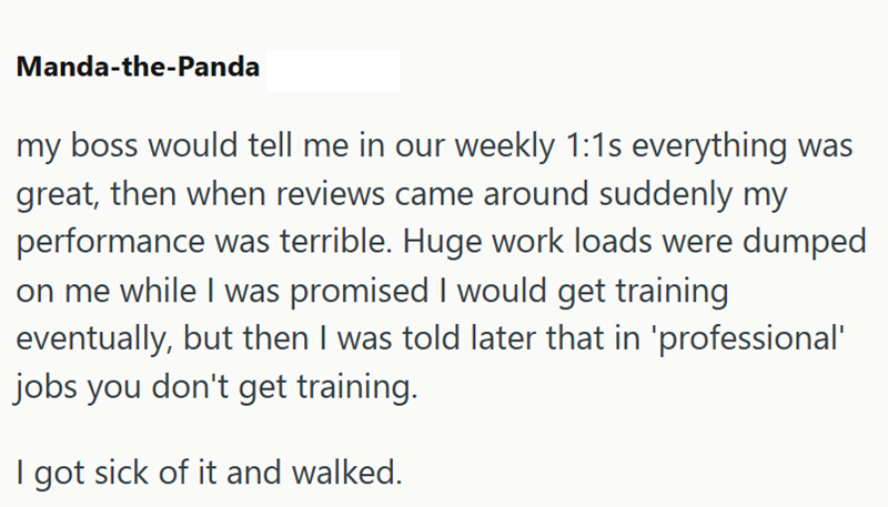 Manda-the-Panda my boss would tell me in our weekly 1:1s everything was great, then when reviews came around suddenly my performance was terrible. Huge work loads were dumped on me while I was promised I would get training eventually, but then I was told later that in 'professional' jobs you don't get training. I got sick of it and walked.