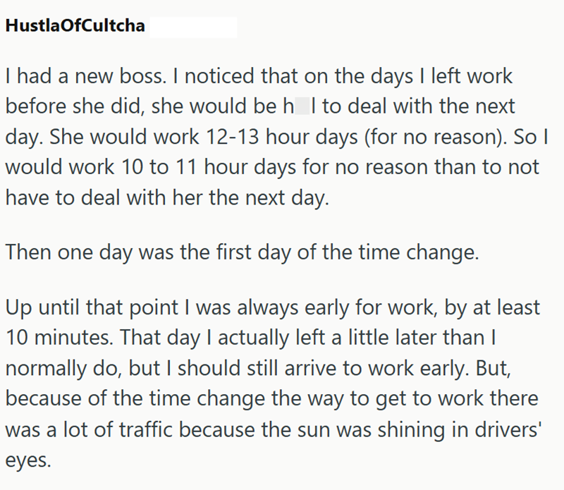 HustlaOfCultcha I had a new boss. I noticed that on the days I left work before she did, she would be h I to deal with the next day. She would work 12-13 hour days (for no reason). So I would work 10 to 11 hour days for no reason than to not have to deal with her the next day. Then one day was the first day of the time change. Up until that point I was always early for work, by at least 10 minutes. That day I actually left a little later than I normally do, but I should still arrive to work ear