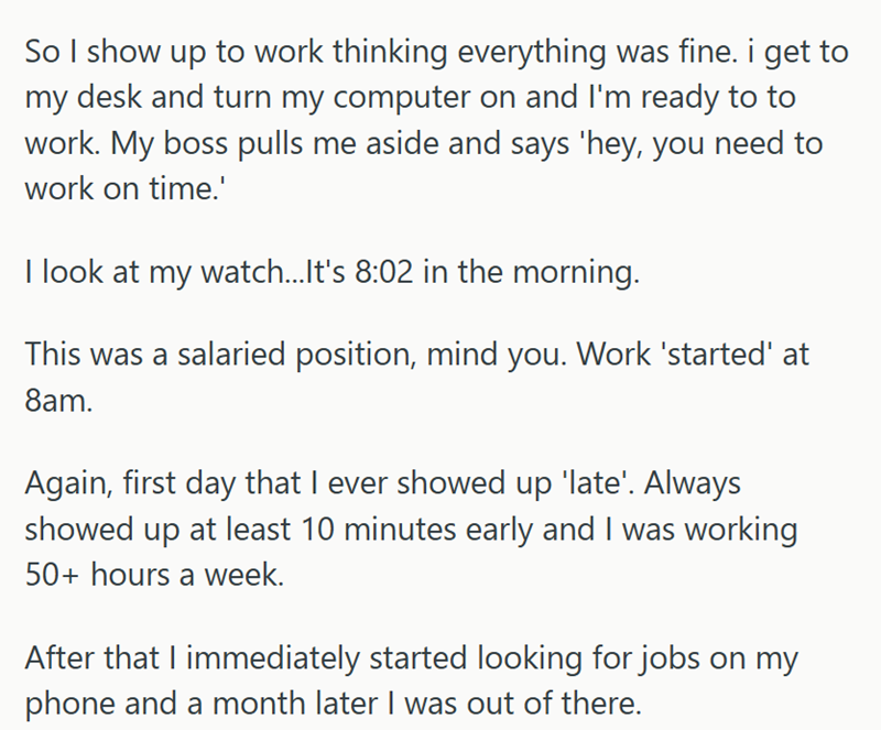 So I show up to work thinking everything was fine. i get to my desk and turn my computer on and I'm ready to to work. My boss pulls me aside and says 'hey, you need to work on time.' I look at my watch...It's 8:02 in the morning. This was a salaried position, mind you. Work 'started' at 8am. Again, first day that I ever showed up 'late'. Always showed up at least 10 minutes early and I was working 50+ hours a week. After that I immediately started looking for jobs on my phone and a month later I