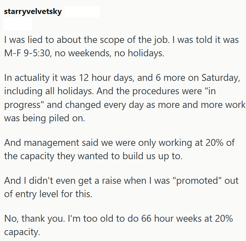 starryvelvetsky I was lied to about the scope of the job. I was told it was M-F 9-5:30, no weekends, no holidays. In actuality it was 12 hour days, and 6 more on Saturday, including all holidays. And the procedures were "in progress" and changed every day as more and more work was being piled on. And management said we were only working at 20% of the capacity they wanted to build us up to. And I didn't even get a raise when I was "promoted" out of entry level for this. No, thank you. I'm too old