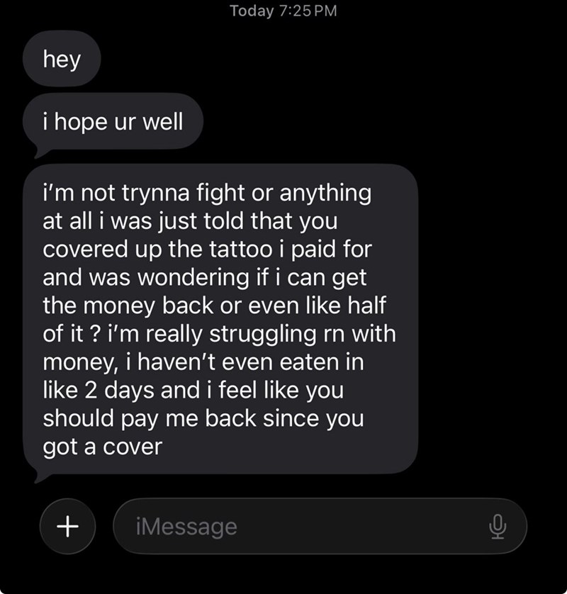 Today 7:25 PM hey i hope ur well i'm not trynna fight or anything at all i was just told that you covered up the tattoo i paid for and was wondering if i can get the money back or even like half of it? i'm really struggling rn with money, i haven't even eaten in like 2 days and i feel like you should pay me back since you got a cover + ¡Message
