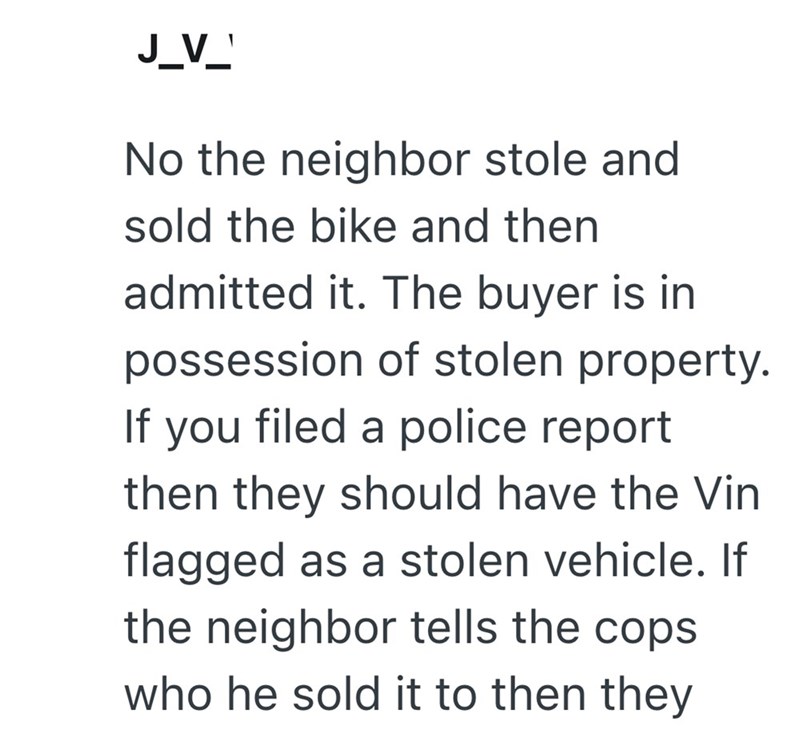 J_V_ No the neighbor stole and sold the bike and then admitted it. The buyer is in possession of stolen property. If you filed a police report then they should have the Vin flagged as a stolen vehicle. If the neighbor tells the cops who he sold it to then they