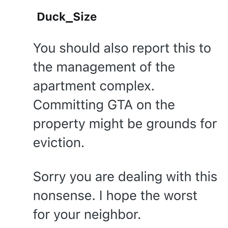 Duck_Size You should also report this to the management of the apartment complex. Committing GTA on the property might be grounds for eviction. Sorry you are dealing with this nonsense. I hope the worst for your neighbor.