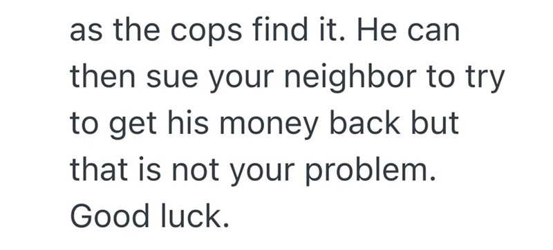 as the cops find it. He can then sue your neighbor to try to get his money back but that is not your problem. Good luck.