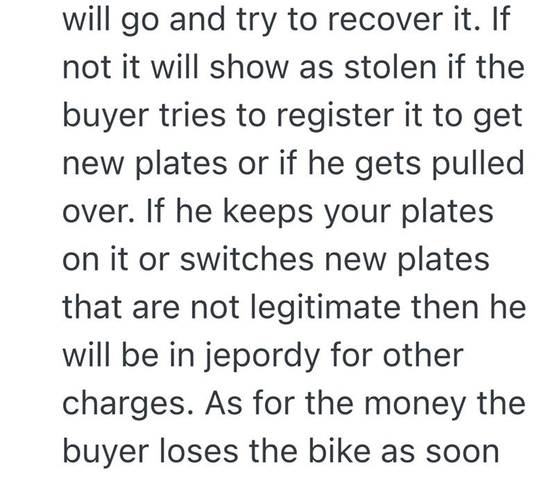 will go and try to recover it. If not it will show as stolen if the buyer tries to register it to get new plates or if he gets pulled over. If he keeps your plates on it or switches new plates that are not legitimate then he will be in jepordy for other charges. As for the money the buyer loses the bike as soon