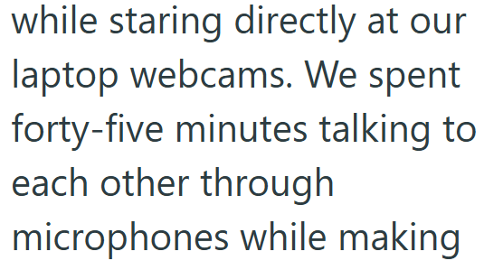 while staring directly at our laptop webcams. We spent forty-five minutes talking to each other through microphones while making