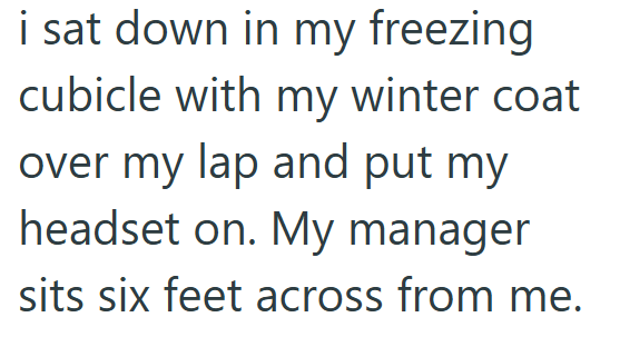 i sat down in my freezing cubicle with my winter coat over my lap and put my headset on. My manager sits six feet across from me.