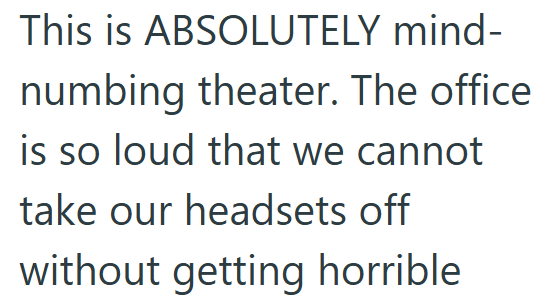 This is ABSOLUTELY mind- numbing theater. The office is so loud that we cannot take our headsets off without getting horrible