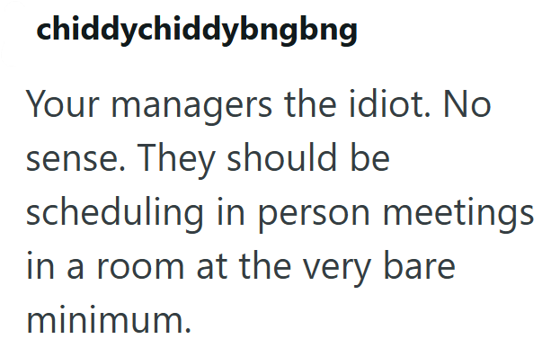 chiddychiddybngbng Your managers the idiot. No sense. They should be scheduling in person meetings in a room at the very bare minimum.