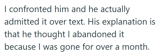 I confronted him and he actually admitted it over text. His explanation is that he thought I abandoned it because I was gone for over a month.