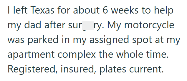 I left Texas for about 6 weeks to help my dad after sur ry. My motorcycle was parked in my assigned spot at my apartment complex the whole time. Registered, insured, plates current.
