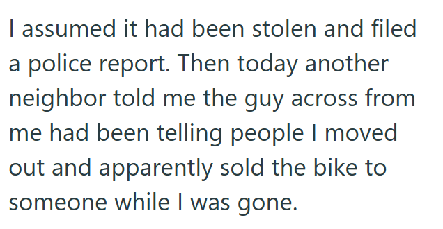 I assumed it had been stolen and filed a police report. Then today another neighbor told me the guy across from me had been telling people I moved out and apparently sold the bike to someone while I was gone.