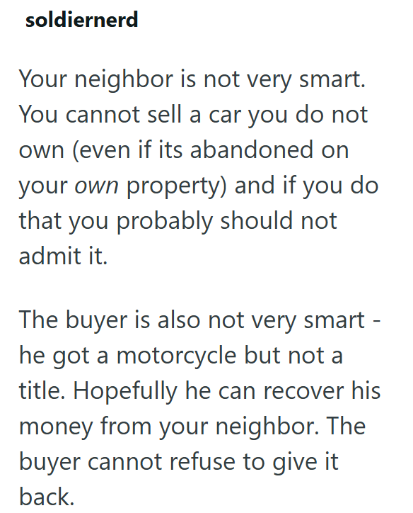 soldiernerd Your neighbor is not very smart. You cannot sell a car you do not own (even if its abandoned on your own property) and if you do that you probably should not admit it. The buyer is also not very smart - he got a motorcycle but not a title. Hopefully he can recover his money from your neighbor. The buyer cannot refuse to give it back.