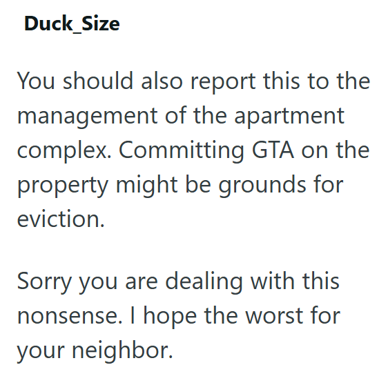 Duck_Size You should also report this to the management of the apartment complex. Committing GTA on the property might be grounds for eviction. Sorry you are dealing with this nonsense. I hope the worst for your neighbor.