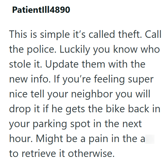 Patient|||4890 This is simple it's called theft. Call the police. Luckily you know who stole it. Update them with the new info. If you're feeling super nice tell your neighbor you will drop it if he gets the bike back in your parking spot in the next hour. Might be a pain in the a to retrieve it otherwise.