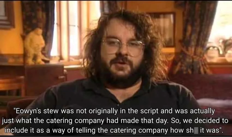 "Eowyn's stew was not originally in the script and was actually just what the catering company had made that day. So, we decided to include it as a way of telling the catering company how sh it was".