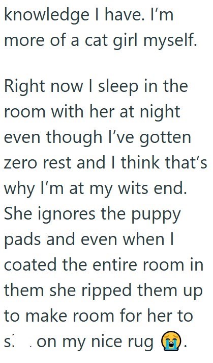 knowledge I have. I'm more of a cat girl myself. Right now I sleep in the room with her at night even though I've gotten zero rest and I think that's why I'm at my wits end. She ignores the puppy pads and even when I coated the entire room in them she ripped them up to make room for her to s. . on my nice rug