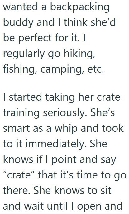 wanted a backpacking buddy and I think she'd be perfect for it. I regularly go hiking, fishing, camping, etc. I started taking her crate training seriously. She's smart as a whip and took to it immediately. She knows if I point and say "crate" that it's time to go there. She knows to sit and wait until I open and
