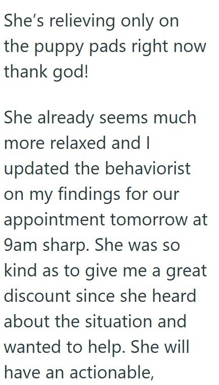 She's relieving only on the puppy pads right now thank god! She already seems much more relaxed and I updated the behaviorist on my findings for our appointment tomorrow at 9am sharp. She was so kind as to give me a great discount since she heard about the situation and wanted to help. She will have an actionable,
