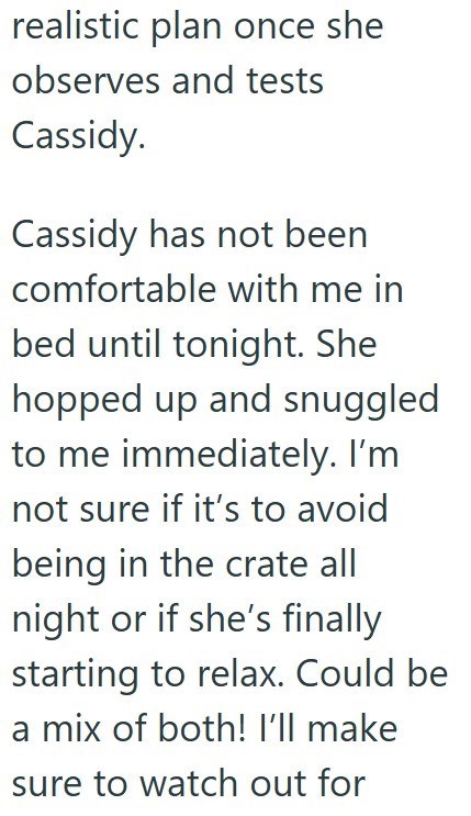 realistic plan once she observes and tests Cassidy. Cassidy has not been comfortable with me in bed until tonight. She hopped up and snuggled to me immediately. I'm not sure if it's to avoid being in the crate all night or if she's finally starting to relax. Could be a mix of both! I'll make sure to watch out for
