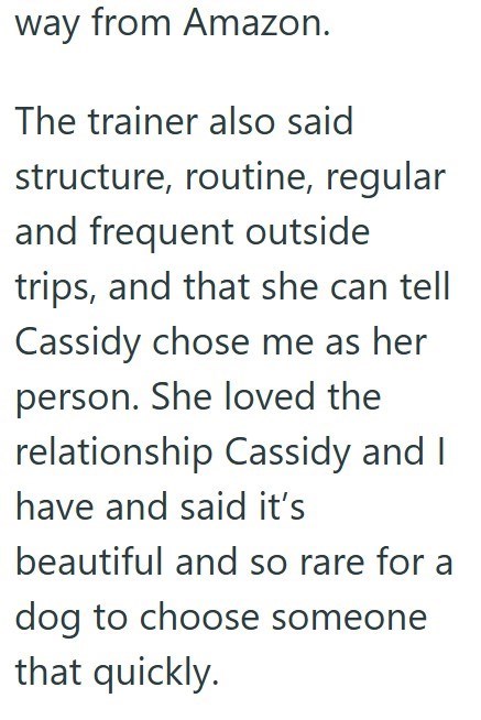 way from Amazon. The trainer also said structure, routine, regular and frequent outside trips, and that she can tell Cassidy chose me as her person. She loved the relationship Cassidy and I have and said it's beautiful and so rare for a dog to choose someone that quickly.
