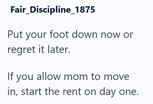 Fair_Discipline_1875 Put your foot down now or regret it later. If you allow mom to move in, start the rent on day one.