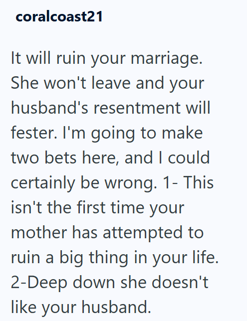 coralcoast21 It will ruin your marriage. She won't leave and your husband's resentment will fester. I'm going to make two bets here, and I could certainly be wrong. 1- This isn't the first time your mother has attempted to ruin a big thing in your life. 2-Deep down she doesn't like your husband.
