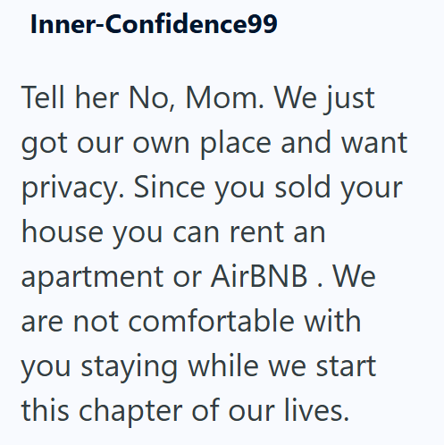 Inner-Confidence99 Tell her No, Mom. We just got our own place and want privacy. Since you sold your house you can rent an apartment or AirBNB. We are not comfortable with you staying while we start this chapter of our lives.